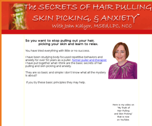 helpforhairpulling.com: Help for Hair Pulling, Skin Picking and Anxiety
Joan Kaylor, MSed, NCC, LPC, offers help on hair pulling, skin picking and anxiety, help for trichotillomania