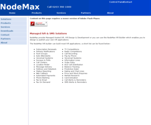 nodemax.com: Managed IVR & SMS Solutions
NodeMax are a professional IVR developement company providing IVR (Interactive Voice Response) solutions to Corporate and Enterprise clients in the UK, US and around the world. NodeMax provide bespoke IVR CTI Systems for any in house Telephony application.