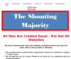 theshoutingmajority.org: The Shouting Majority for Congressional Term Limitations
Congressional Term Limitations are needed.

The Shouting Majority was launched as a means to regain citizen control of our government, and to maintain our constitutionally-guaranteed personal freedoms by exercising our rights as registered voters. 

We are a grass-roots movement, supported by the voluntary action of taxpayers in your hometown.
We present facts supported by research, and we facilitate appropriate action. 



