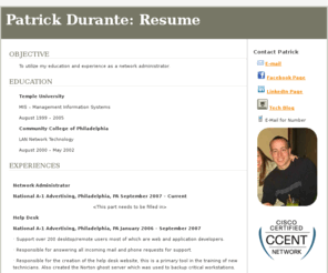pdurante.com: Patrick Durante: Resume | Virtual Resume
Patrick Durante information to be used by a job employer for hiring the extraordinary talented and hardworking individual named Patrick Durante from Ambler, PA. Patrick Durante is a network administrator who specializing in all aspects of computer and server maintenance, repair, configuration, server deployment, video streaming, hosting services and general break/fix troubleshooting.