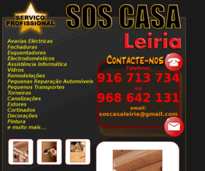 soscasaleiria.com: SOS CASA Leiria - Assistência ao domicílio
SOS CASA LEIRIA  assistncia ao domicilio, Remodelações, pinturas, decoração, estuque, electricidade, iluminação, reparação de eletrodomésticos, estores, canalização, chão flutuante, tectos falsos, reparação de automóveis, informática, reparação de computadores, remodelações completas e parciais, fechaduras, substituição de vidros, reparação de janelas, instalação de sofware, janelas, estores, portas, vedações, varandas, iluminação indirecta, projectores, iluminação LED, computador mais rápido, limpeza de chaminés, aplicação de azulejos, instalação e substituição de sanitarios, alarmes, sistema de vigilancia, aplicação de madeiras, configuração de redes informáticas, domotica, novas tecnologias SOS CASA Leiria Assistência ao domicílio, avarias electricas, fechaduras, esquentadores, electrodomésticos, vidros, janelas, impermabilizações, telhados, sotãos, garagens, portões automáticos, estantes, moveis, sanitários, remodulações, mudança de fechaduras, reparação de maquinas de lavar, maquinas de secar, frigorificos, fornos, fogões, esquentadores, aplicação de moveis de cozinha, reparação automóvel, transportes, torneiras, canalização, estores, cortinados, decoração, pintura interior e exterior e muito muito mais.... consulte-nos para mais informações
