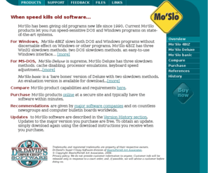 moslo.info: Mo'Slo Computer Slowdown Software
Mo'Slo will slow down your computer to run old software. Overcome runtime error 200 and R6003. Slow old games, comm, machine control, Motorola RSS, dBase, Clipper, Citrix - whenever a computer is too fast for an old program. For DOS and Windows. From Dr. David's Super Crispy Software.