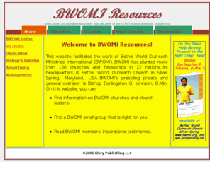 bwomiresources.com: Bethel World Outreach Ministries International Resources
Bethel World Outreach Ministries International (BWOMI) Resources facilitates the work of Bethel World Outreach Ministries International (BWOMI).  BWOMI's headquarters is Bethel World Outreach Church in Silver Spring, Maryland, USA; BWOMI's presiding prelate and general overseer is Bishop Darlingston G. Johnson, D.Min.  On this site, you can find information on BWOMI churches and church leaders, find a BWOMI small group that is right for you, and read BWOMI members' inspirational testimonies.