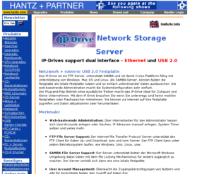 ipdrive.de: Hantz   Partner | IP-Drive Network Storage Server
Netzwerk   externe USB 2.0 Festplatte. Das IP-Drive ist ein FTP Server, unterstützt SAMBA und ist damit Cross-Plattform fähig mit Unterstützung von Windows, Mac OS und Linux. Als SAMBA-Server, können Nutzer die Festplatte als lokale Festplatte nutzen und so einfach untereinander Daten austauschen. Die web-basierende Administration macht die Systemkonfiguration sehr einfach.