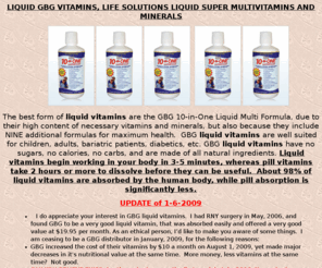 liquidgbgvitamins.com: Life Solutions Super Liquid MultiVitamins and Minerals, LIQUID GBG 
VITAMINS  -- THE BEST LIQUID VITAMIN, Baricare Protein Supplement
Life Solutions Super Liquid MultiVitamins and Minerals, GBG 10-in-One Liquid Multi Formula liquid vitamins are the vastly superior to pill vitamins. Their high supplement values are enhanced by the nine additional formulas for maximum health.EPIC ULTRA LIQUID VITAMINS AND MINERALS are bettern than GBG,  Formulas to help your heart, deal with stress, high antioxidant value, an immune enhancer, an energizer, a mood & memory enhancer, a digestion aid, help with vision support and MSM for bone and joint support, Alphazan Weight Managment System, BariCare protein supplement, high protein snacks