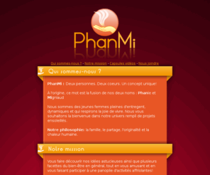 phanmi.com: PhanMi, des idées astucieuses pour un bien-être
Vous faire découvrir nos idées astucieuses ainsi que plusieurs facettes du bien-être en général, tout en vous amusant et en vous faisant participer à une panoplie d'activités affriolantes est la mission de PhanMi!