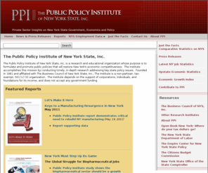 ppinys.org: The Public Policy Institute of New York State, Inc.
The Public Policy Institute is a research and educational organization affiliated with The Business Council of New York State, Inc., the state's largest broad-based business group. The Institute's mission is to analyze the public policy choices facing New York State and to make a constructive contribution to the public dialogue in the state.