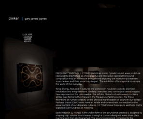 clinkersound.com: Clinker Website | Gary James Joynes
CLINKER GARY JAMES JOYNES is a dedicated audio and visual artist, composer/musician/vocalist, and sound designer. He is fascinated by the sources of electronic composition and the ever-evolving language of technology; objects and mechanisms stimulate his process. As CLINKER, his work explores meditative spaces and the kinesthetic and synesthetic effects of sound and visuals.