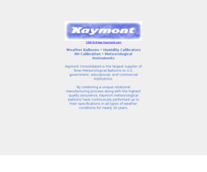 kaymont.com: Kaymont Meteorological Balloons
Weather Balloons, Humidity Calibrators, RH Calibration & Meteorological Instruments. Kaymont Consolidated is the largest supplier of Totex Meteorological Balloons to U.S. government, educational, and commercial institutions. By combining a unique rotational manufacturing process along with the highest quality assurance, Kaymont meteorological balloons have continuously performed up to their specifications in all types of weather conditions for nearly 25 years.