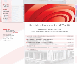 netra.ch: NETRA AG - Werbetechnik, Verbrauchsmaterialien und Produktionssysteme
NETRA AG - Systemhaus für Werbetechnik, Verbrauchsmaterialien und Produktionssysteme. Schutzfolien, Kalt- und Heisslaminierfolien, Verstärkungsfolien, Aufziehmaterial, Doppelseitige Kleber, selbstklebende Platte und vieles vieles mehr...