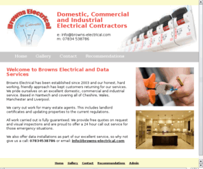 browns-electrical.com: Browns Electrical

Browns Electrical has been established since 2003 and our honest, hard working, friendly approach has kept customers returning for our services. We pride ourselves on an excellent domestic, commercial and industrial service, covering all of Cheshire, Wales, Manchester and Liverpool.