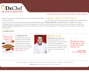 drchef.com: Dr. Chef - The Bonus Years Diet - Home
Ralph Felder is Dr. Chef. He is both a doctor and a trained chef, offering nutrition therapy and teaching you to cook up your Bonus Years. Dr. Chef is author of The Bonus Years Diet, 7 miracle foods including chocolate, red wine, and nuts, that can add 6.4 years on average to your life. Dr. Chefs Bonus Years Foods also include fish, fruit, vegetables, and garlic. Dr. Chef shows you how to extend your lifeline as you reduce your waistline.