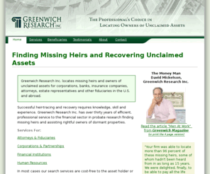 heir-searchers.com: Greenwich Research Inc. - Find Missing Heirs and Recover Unclaimed Assets - Probate Research.
Probate Research. Helping lawyers and fiduciaries trace missing heirs, unclaimed assets and property, find beneficiaries and locate missing distributees. 
		We can locate unclaimed assets for corporations, banks, insurance companies, attorneys, estate representatives and other fiduciaries in the U.S. and abroad.