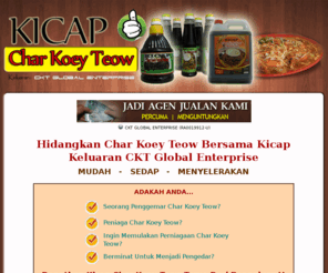 cktglobal.com: CKT GLOBAL ENTERPRISE : Pengeluar Kicap Char Koey Toew
Perniagaan yang telah dijalankan selama 5 tahun. Kami mempunyai kepakaran dalam bidang penghasilan char koey teow. Kami juga merupakan perniagaan yang mengeluarkan kicap char koey teow yang digemari ramai. Bermula di utara tanahair kini kami sedang giat menjalankan kursus-kursus di Lembah Kelang. Memberi khidmat nasihat untuk memulakan perniagaan ini serta menganjurkan kursus motivasi keusahawanan. 