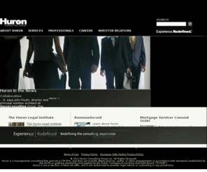 huronit.com: Huron Consulting Group - Experience. Redefined.®
Huron Consulting Group is the place you turn when you face complex 
matters that demand extraordinary combinations of financial, technical, 
and industry expertise. Huronâs professionals have helped organizations 
operating in virtually every industry, and our clients include many of 
the nation's Fortune 500 companies, financial institutions, healthcare 
companies, government agencies, research universities, academic medical 
centers, and premier law firms.<br /> <br /> Huronâs services are provided 
through the following three business segments; Health & Education 
Consulting, Financial Consulting, and Legal Consulting.