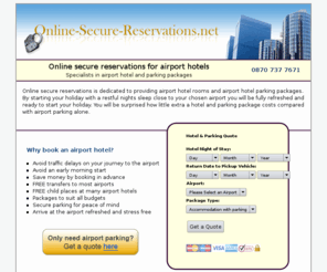 online-secure-reservations.net: Online secure reservations for airport hotels at Gatwick, Manchester, Birmingham, Heathrow & UK airports

Find Airport hotels and airport parking packages. Secure online bookings to reserve a hotel at up 24 UK airports. Get a quote for the perfect start to your holiday.