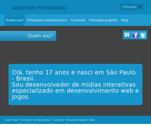 andersonferminiano.com: Anderson Ferminiano | Interactive Media Developer
Olá, tenho 16 anos e nasci em São Paulo - Brasil. Sou desenvolvedor de mídias interativas especializado em desenvolvimento web e jogos.