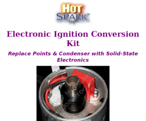 hotspark.net: Hot-Spark Performance Products: Electronic Ignition 
Conversion Kits, Distributors, Ignition Coils for VW, Volkswagen, Porsche, Audi, 
BMW, Volvo-Penta, Mercedes, Saab, Bosch, Ford, Autolite, Mallory, Prestolite, 
Delco, GM, Chevrolet, Honda, Nissan, Datsun,
Electronic ignition conversion upgrade kits to replace contact breaker points in Bosch, VW, BMW, Volvo-Penta, Ford, FoMoCo, Motorcraft, Prestolite, Autolite, GM, Delco distributors, high energy ignition coils