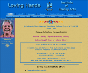 lovinghandsinstitute.com: Loving Hands Institute of Healing Arts
Loving Hands Institute of Healing Arts: Offering classes in holistic health, career certification training, personal development for nurses, health professionals and the general public. Classes are approved for continuing education units by the California Board of Registered Nursing. We offer Holistic Massage and other Holistic Health practices which support self-care, natural therapeutics, personal growth and healing. 