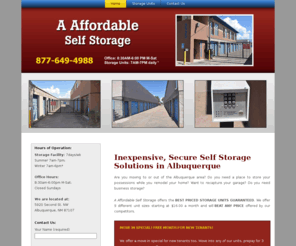 aaffordableselfstorage.net: Self Storage Albuquerque-Self Storage Solutions-Storage Facility
Are you remodeling your house or moving in Albuquerque? A Affordable Self Storage offers the best priced storage units guaranteed. We offer 9 different unit sizes starting at $16.00 a month and will beat any price offered by our competitors. For the most cost-efficient self storage solutions in Albuquerque, contact your locally owned and operated A Affordable Self Storage for a price quote today!