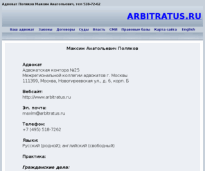 arbitratus.ru: Адвокат Поляков Максим Анатольевич тел. 518-72-62 Адвокатская палата 
общегражданские споры,  семейные споры, жилищные споры, наследственные 
споры, трудовые споры, арбитраж, уголовные и административные дела, 
арбитраж, суд, банкротство, договоры купли-продажи
Гражданские и арбитражные споры. Уголовные 
дела, гражданские дела, арбитражные дела, административные дела. Арбитраж. 
Квалифицированная юридическая помощь, представительство в судах всех 
инстанций, правовая консультация, составление исковых заявлений и отзывов, 
запросов, ходатайств, договоров и других юридических документов. Таможня, 
налоговая, банкротство, интеллектуальная собственность, договоры 
купли-продажи