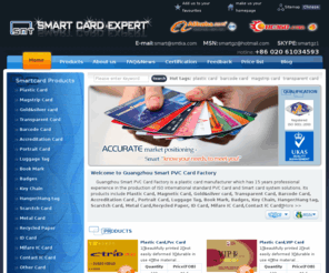 cn-smartcard.com: smart card,Plastic Card,Magnetic Card,Gold&silver card,Transparent Card,Barcode Card,Accreditation Card,Portrait Card,Scarctch Card,ID Card,Mifare IC Card,Contact IC Card
Guangzhou Smart PVC Card Factory is a specialty producte plastic card manufacturer, our products include Plastic Card,Magnetic Card,Gold&silver card,Transparent Card,Barcode Card,Accreditation Card,Portrait Card,Luggage Tag,Book Mark,Badges,Key Chain,Scarctch Card,ID Card,Mifare IC Card,Contact IC Card and so on.