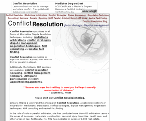 conflictresolution.com: Conflict Resolution specializes in Alternative Dispute Resolution 

techniques, including: mediations, arbitrations, conflict strategies, dispute 

management, negotiation techniques, ADR consulting and neutral fact finding.
Conflict Resolution specializes in Alternative Dispute Resolution techniques, including: mediations, arbitrations, conflict strategies, dispute management, negotiation techniques, ADR consulting and neutral fact finding.