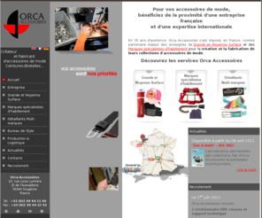 orca-accessories.com: Orca Accessoires
Orca Accessoires - Créateur et Fabricant d'accessoires de mode.	
Bénéficiez de la proximité d'une entreprise française et d'une expertise internationale pour la création et la fabrication de vos accessoires : ceintures, bretelles, bonnets, gants, parapluies…	
Grande et Moyenne Surface_Entreprise_
Marques spécialisées d'habillement_Bureau de style
Détaillants multi-marques_Production et Logistique
_Actualités