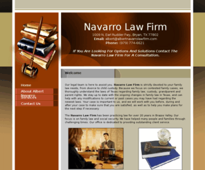 albertnavarrolawfirm.com:   Attorneys - Bryan, TX - Navarro Law Firm
Our legal team is here to assist you. Navarro Law Firm is strictly devoted to your family law needs, from divorce to child custody.  Because we specialize in contested family cases, we thoroughly understand the laws of Texas regarding family law, custody, grandparent and parent rights. Bryan, TX