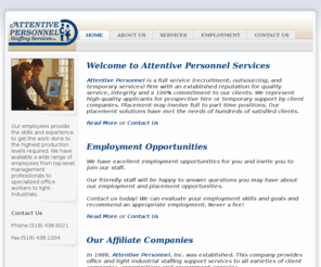 attentiveservices.net: Attentive Personnel Services - Home
Attentive Personnel is a full service (recruitment, outsourcing, and temporary services) firm with an established reputation for quality service, integrity and a 100% commitment to our clients. We represent high quality applicants for prospective hire or temporary support by client companies. Placement may involve full to part time positions. Our placement solutions have met the needs of hundreds of satisfied clients.