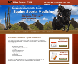 scottsdalehorsevet.com: Mike Sorum, DVM is an equine veterinarian | Scottsdale, Arizona
Mike Sorum, DVM is an equine veterinarian in Scottsdale, Arizona. He specializes in sports medicine. He provides a full range of equine medical services including Mobile veterinarian , Pre-Purchase Examinations , Lameness Diagnosis and Treatment , Hoof Balancing Clinic , Digital X-Ray/Ultrasound , Shockwave Therapy , IRAP , Stem Cell/PRP , Upper Airway Endoscopy and more.