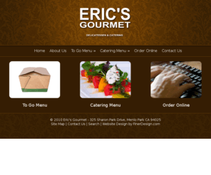 ericsgourmet.com: Eric's Gourmet - Delicatessen & Catering - Serving the areas of Menlo Park, Palo Alto, Atherton, Ladera, Woodside, and Portola Valley
At Eric’s we believe freshness is the key to great food. Each  day we start with  the Freshest ingredients to prepare our  soups, salads, sandwiches and hot entrees. Proudly serving the areas of Menlo Park, Palo Alto, Atherton, Ladera, Woodside, and Portola Valley