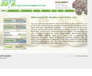 ktqc.biz: KT Quality Control Pvt. Ltd., Mumbai, India, Dehydrated Onions, Dehydrated Onion, Garlic, Vegetables, Tushar Doshi
KT Quality Control Pvt. Ltd., Mumbai, India, founder Mr. Tushar Doshi has varies products like Dehydrated Onion, Dehydrated Onions,Dehydrated Vegetables, Dried Onion, Dried Vegetables, Onion, Garlic, Vegetables grades like onion flakes, onion kibbled, onion chopped, onion powder, onion granules, onion mincedc,chemical, wax, solvents, kitchenware, wax products, paraffin wax, polyethylene wax. contact KTQC for more details...