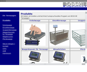 tierwaagen.com: BOSCHE WIEGETECHNIK UND WGETECHNIK
BOSCHE Wiegetechnik und Wgetechnik - Bei uns finden alles Rund ums Wiegen. Hersteller von und Lieferant von Waagen und Komponenten wie Viehwaagen, Tierwaagen, Pferdewaagen, Palettenwaagen, Industriewaagen, Plattformwaagen, Kranwaagen, Zhlwaagen, Biegestab, Wgezelle, 
Wiegeelektronik, Wiegeanzeigen, Waagenbaustze, Wiegetechnik, Wgetechnik.