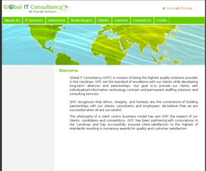 globalitconsultancy.com: Global IT Consultancy
Global IT Consultancy (GITC) is mission of being the highest quality solutions provider in the Carolinas. GITC set the standard of excellence with our clients while developing long-term alliances and partnerships. Our goal is to provide our clients with individualized information technology contract and permanent staffing solutions and consulting services. 