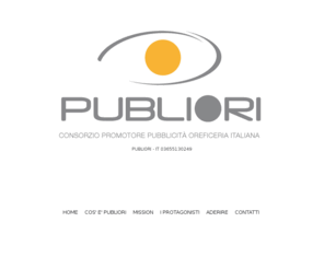 publiori.com: Publiori
PUBLIORI è un Consorzio volontario senza fini di lucro, che si propone lo scopo di costituire una organizzazione comune finalizzata allo sviluppo del mercato al consumo della gioielleria/oreficeria in Italia, mediante un programma di investimenti nel campo della comunicazione al servizio delle imprese.