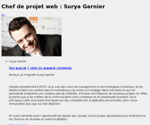 surya-garnier.com: Chef de projet web : Surya Garnier
Bonjour, je m’appelle Surya Garnier. J’étudie actuellement à HETIC   où je suis des cours de management en technologique numérique. Je me destine à faire une carrière dans le marketing ou du moins à m’engager   dans une branche qui me permettrait d’exprimer une certaine part de   créativité, d’innover et d’élaborer de nouveaux projets. En effet, je pense que si les métiers de la communication sont complexes et en perpétuelle   évolution, leurs principaux outils sont avant tout basés sur des   compétences et aptitudes personnelles sans cesse renouvelées plus que   sur des diplômes.