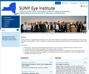 sunyeyeinstitute.com: SUNY Eye Institute
The SUNY Eye Institute's mission is to integrate the complementary strengths of the four SUNY Medical Universities and SUNY Optometry into a single SUNY Eye Institute (SEI) in order to enhance research and training in clinical and basic visual sciences in New York State and establish state-of-the-art eye research facilities at each of the campuses. 