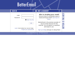 betteremail.com: BetterEmail - Secure & Encrypted E-mail is Better
Send and receive secure (128-bit encrypted) email with BetterEmail. Features include secure storage of messages, automatic self-destruct of messages after a certain amount of time, no charge to receive secure email, and more.