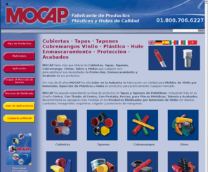 mocap.com.mx: MOCAP - Cubiertas - Tapas - Tapones - Cubremangos - Enmascarar - Protección - Productos de Plástico - Productos de Hule
MOCAP is a manufacturer of quality plastic and rubber components for product protection, masking and finishing applications. View our wide selection of plastic and rubber products including caps, plugs, handle grips, tube plugs, hole plugs, high temperature tapes, plastic netting and our molding services including dip-molding, plastic injection, rubber molding and plastic extrusion services. For custom designs or parts, contact us at 1-800-633-6775.