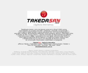 takedasan.com.br: Takeda San - Agência Interativa de Publicidade e Propaganda em Sorocaba / SP - Internet, Webdesign e Multimídia
Trabalhando desde 96 somos especializados em projetos para Internet e em Projetos Gráficos para o fortalecimento de sua marca com aplicação de técnicas e teorias da comunicação relacionadas à publicidade e propaganda.