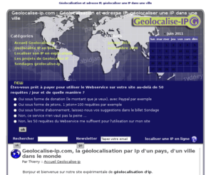 geolocalise-ip.com: Géolocalisation et adresse IP, géolocaliser une IP dans une ville
Géolocalisation par adresse Ip, géolocaliser son IP dans une ville. Connaître les informations de la ville de vos visiteurs.