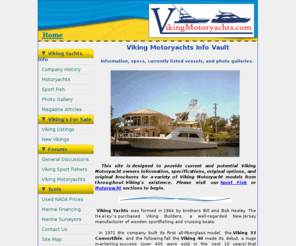 vikingmotoryachts.com: Viking Motoryachts - Info, Specs and Viking Yachts for sale.
This site is designed to provide current and potential Viking Motoryacht owners information, specifications, original options, and original brochures for a variety of Viking Motoryacht models from throughout Viking's existence. Please visit our Sport Fish or Motoryacht sections to begin.