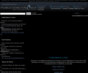 publicoms.com.mx: Email Marketing, Bases de Datos, Envios Masivos, Publicidad en Linea
Publicidad en Linea es una empresa formada por profesionales en el área Informática, Comercial y Producciones. Con sólidos y amplios conocimientos en desarrollo, diseño, programación, marketing y publicidad en Internet. Tenemos como principal objetivo, brindar soluciones para proyectos en Internet y el mantenimiento de estos..