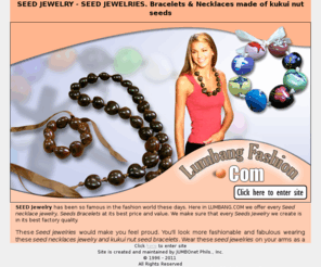 lumbangjewelry.com: Seed Jewelry - Seed jewelries - Lumbang Seed Jewelry
Offers Seed Necklace Jewelry, Seed Bracelet Jewelry, Kukui Nut Lumbang Seed Jewelry, Colored Seed Jewelry, Pearlized Lumbang Seed Jewelry, Tiger Kukui Nut Jewelry, Black – Brown Kukui Nut Lumbang Seed Jewelry. Seed Jewelry – designs feature highly-polished seed jewelry drilled and strung.