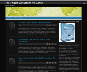 proflightsimulatorpcgame.com: Pro Flight Simulator PC Game
Our site has one of the best most realistic flight simulators out on the market today.  Here a complete newbie or master pilot can use to learn how to fly and sharpen up their skills of flying.  The graphics alone are worth checking out in this simulator and flying all over the world.