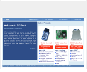 rf-ident.com: RF iDent Sdn Bhd (Malaysia) - Mobile RFID evolution
RF iDent Sdn Bhd was formed in year 2000 and was committed to the Auto ID evolution, with a major concentration in RFID (Radio Frequency Identification) product development, specifically in RFID mobile application. Its main purpose is to provide extended service and technological know how to resellers and companies throughout the peninsular from the Malaysia capital of Kuala Lumpur.