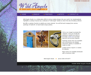 wildangelstudio.com: Wild Angels-Home
Wild Angels Studio is a collaborative effort to bring creative design into your world. Our studio, located on the famous Canyon Road in Santa Fe, NM, highlights a variety of pieces, from hand-made jewelry in gold and silver, to serene paintings of the New mexico landscape.