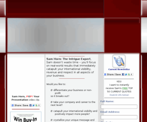 intrigueexpert.com: Sam Horn: The Intrigue Expert, Business and Career Presentation 
Strategist, Develop Strategic International Visibility
Sam Horn, The Intrigue Expert,  Business and Career Presentation Strategist, Develop strategic international visibility  and positively Positioning presentation media outreach and marketing campaigns