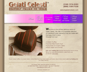 gelaticelesti.com: Gelati Celesti
Gelati Celesti is a gourmet dessert manufacturer located in California. We specialize in the making and distributing of gourmet desserts, sorbet, ice cream cakes, truffles, and more. Contact us today for all your gourmet dessert needs